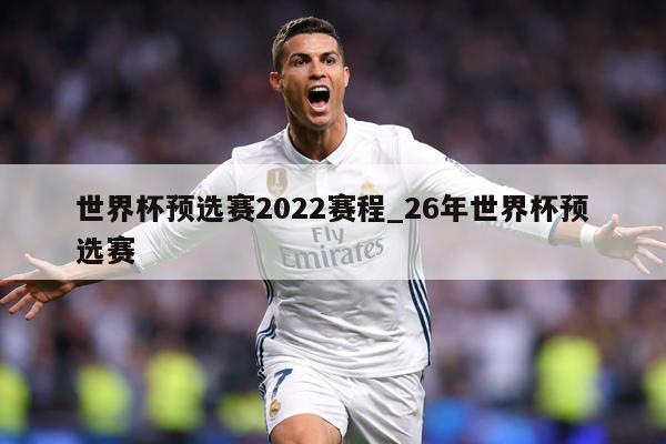 世界杯预选赛2022赛程_26年世界杯预选赛