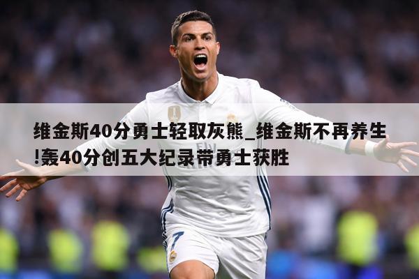 维金斯40分勇士轻取灰熊_维金斯不再养生!轰40分创五大纪录带勇士获胜