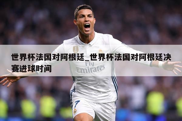 世界杯法国对阿根廷_世界杯法国对阿根廷决赛进球时间