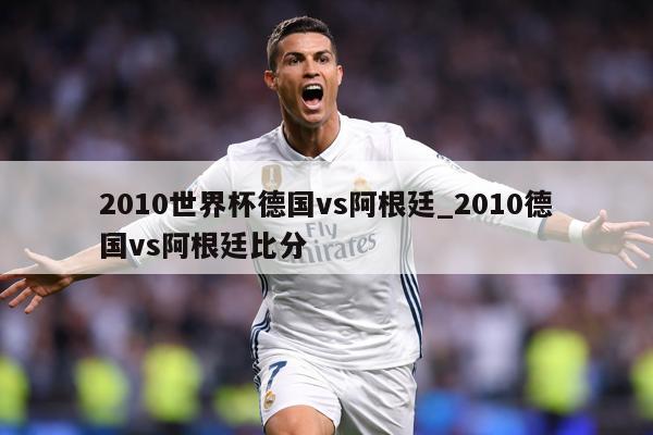 2010世界杯德国vs阿根廷_2010德国vs阿根廷比分