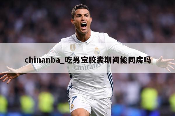 chinanba_吃男宝胶囊期间能同房吗