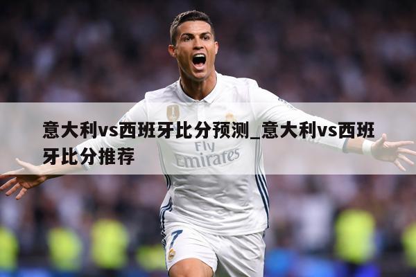 意大利vs西班牙比分预测_意大利vs西班牙比分推荐
