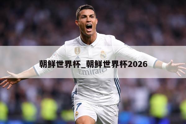 朝鲜世界杯_朝鲜世界杯2026