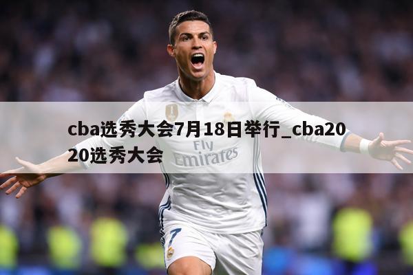 cba选秀大会7月18日举行_cba2020选秀大会